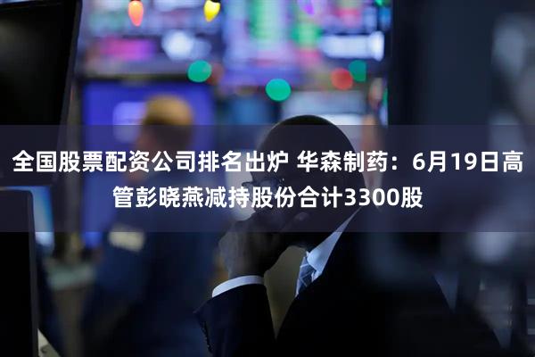 全国股票配资公司排名出炉 华森制药：6月19日高管彭晓燕减持股份合计3300股