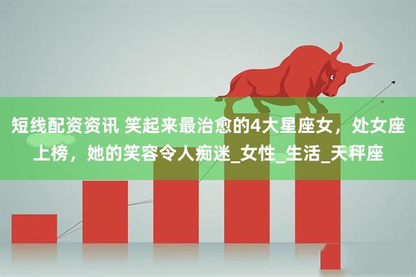 短线配资资讯 笑起来最治愈的4大星座女，处女座上榜，她的笑容令人痴迷_女性_生活_天秤座