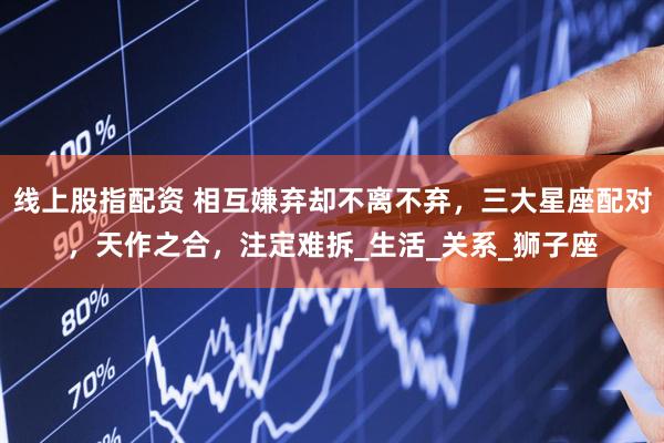线上股指配资 相互嫌弃却不离不弃，三大星座配对，天作之合，注定难拆_生活_关系_狮子座