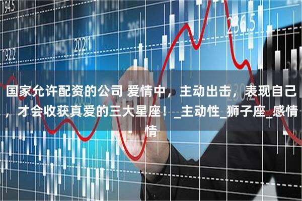 国家允许配资的公司 爱情中，主动出击，表现自己，才会收获真爱的三大星座！_主动性_狮子座_感情