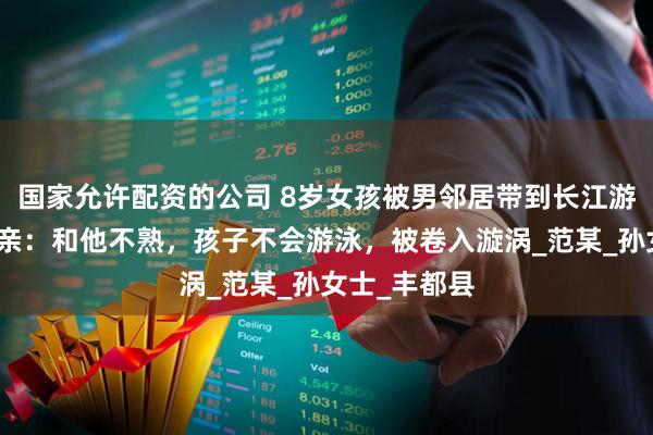 国家允许配资的公司 8岁女孩被男邻居带到长江游泳溺亡！母亲：和他不熟，孩子不会游泳，被卷入漩涡_范某_孙女士_丰都县