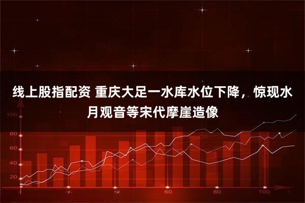 线上股指配资 重庆大足一水库水位下降，惊现水月观音等宋代摩崖造像