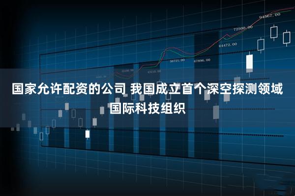 国家允许配资的公司 我国成立首个深空探测领域国际科技组织