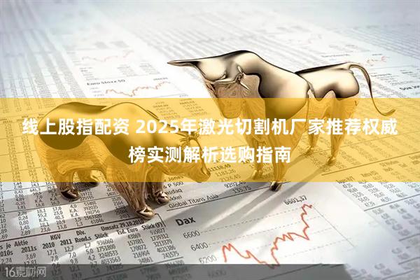 线上股指配资 2025年激光切割机厂家推荐权威榜实测解析选购指南
